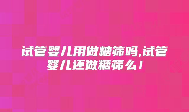 试管婴儿用做糖筛吗,试管婴儿还做糖筛么！