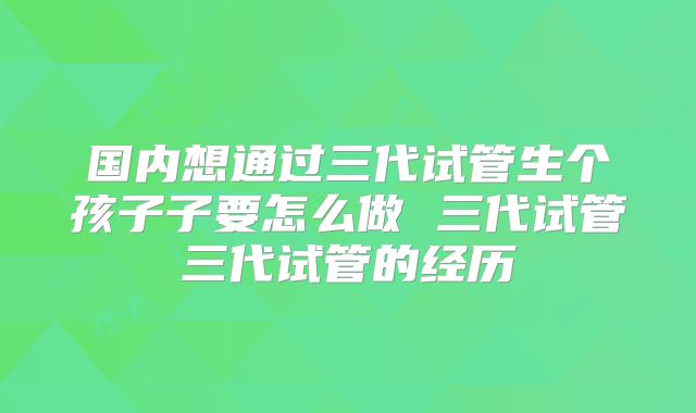国内想通过三代试管生个孩子子要怎么做 三代试管三代试管的经历