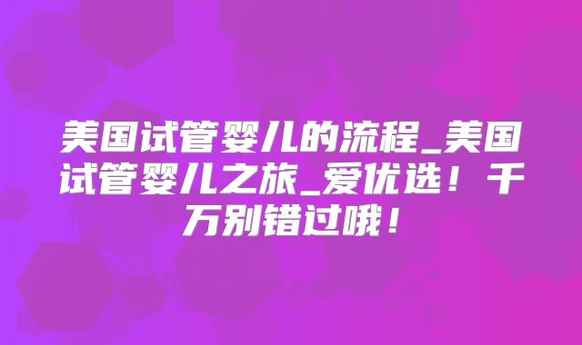 美国试管婴儿的流程_美国试管婴儿之旅_爱优选！千万别错过哦！