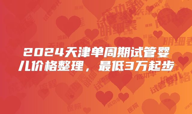2024天津单周期试管婴儿价格整理,最低3万起步