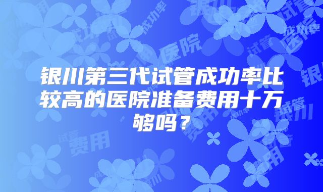 银川第三代试管成功率比较高的医院准备费用十万够吗?