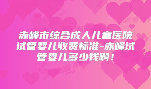 赤峰市综合成人儿童医院试管婴儿收费标准-赤峰试管婴儿多少钱啊！