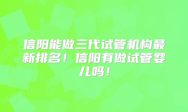 信阳能做三代试管机构最新排名！信阳有做试管婴儿吗！