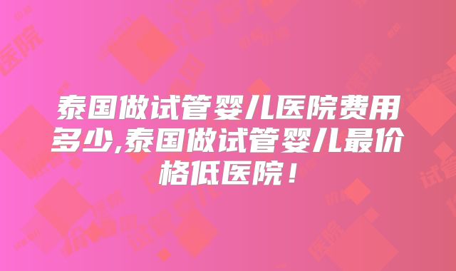 泰国做试管婴儿医院费用多少,泰国做试管婴儿最价格低医院！