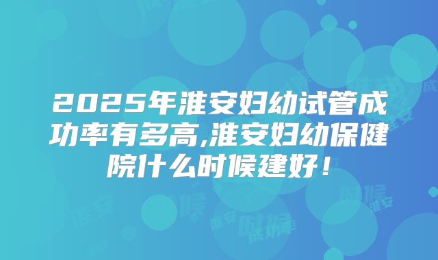 2025年淮安妇幼试管成功率有多高,淮安妇幼保健院什么时候建好！