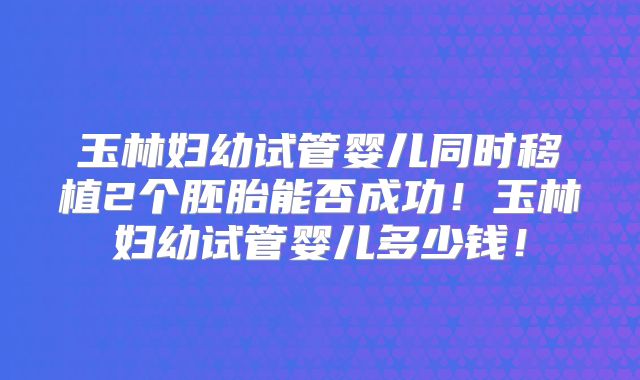 玉林妇幼试管婴儿同时移植2个胚胎能否成功!玉林妇幼试管婴儿多少钱!