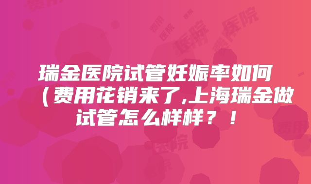 瑞金医院试管妊娠率如何（费用花销来了,上海瑞金做试管怎么样样？！