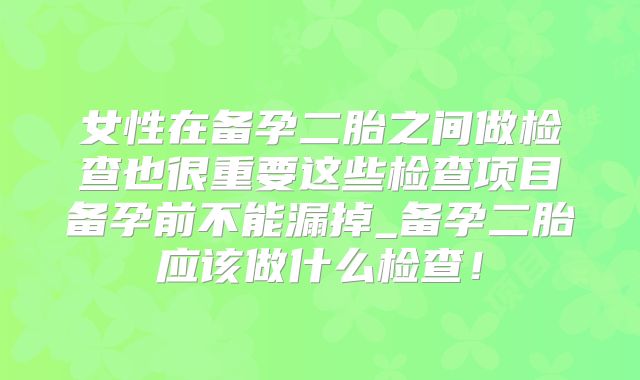 女性在备孕二胎之间做检查也很重要这些检查项目备孕前不能漏掉_备孕二胎应该做什么检查！