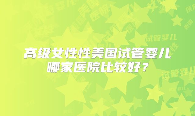 高级女性性美国试管婴儿哪家医院比较好？