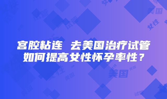 宫腔粘连 去美国治疗试管如何提高女性怀孕率性？