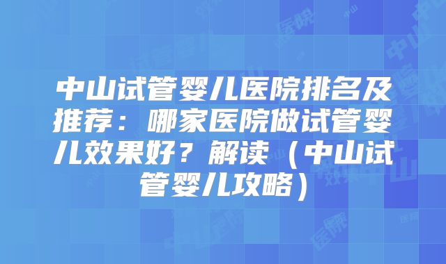中山试管婴儿医院排名及推荐：哪家医院做试管婴儿效果好？解读（中山试管婴儿攻略）