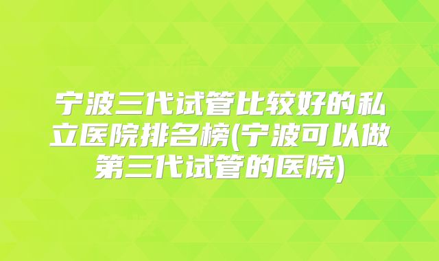 宁波三代试管比较好的私立医院排名榜(宁波可以做第三代试管的医院)