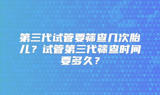 第三代试管要筛查几次胎儿？试管第三代筛查时间要多久？