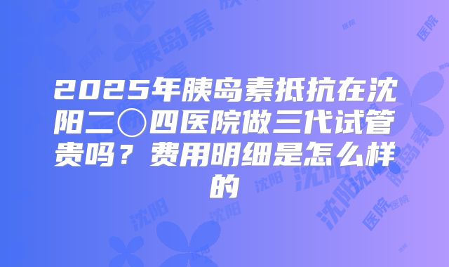 2025年胰岛素抵抗在沈阳二〇四医院做三代试管贵吗?费用明细是怎么样的