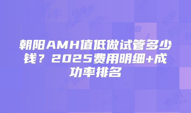 朝阳AMH值低做试管多少钱?2025费用明细+成功率排名