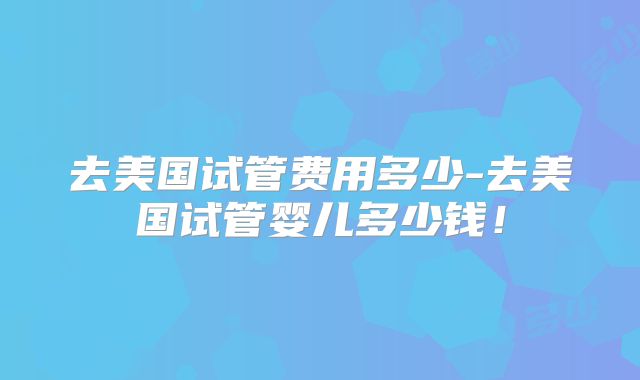 去美国试管费用多少-去美国试管婴儿多少钱！