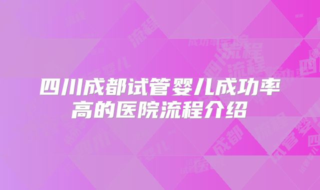四川成都试管婴儿成功率高的医院流程介绍