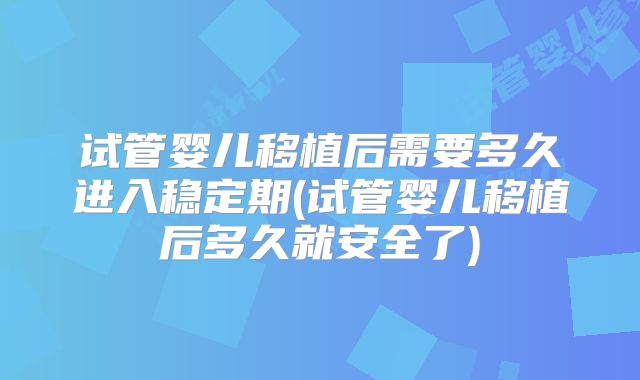 试管婴儿移植后需要多久进入稳定期(试管婴儿移植后多久就安全了)