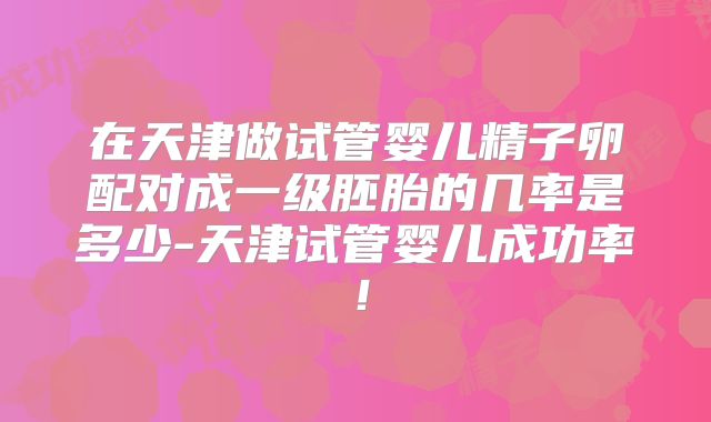 在天津做试管婴儿精子卵配对成一级胚胎的几率是多少-天津试管婴儿成功率！