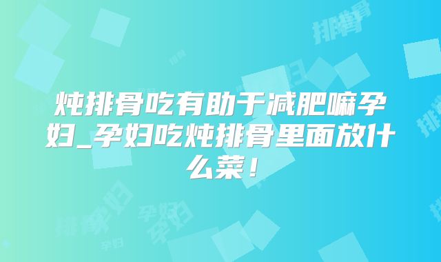 炖排骨吃有助于减肥嘛孕妇_孕妇吃炖排骨里面放什么菜！
