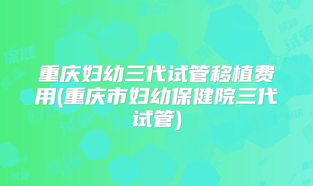 重庆妇幼三代试管移植费用(重庆市妇幼保健院三代试管)