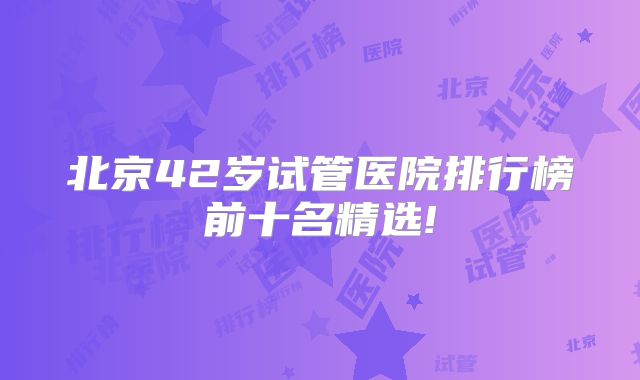 北京42岁试管医院排行榜前十名精选!