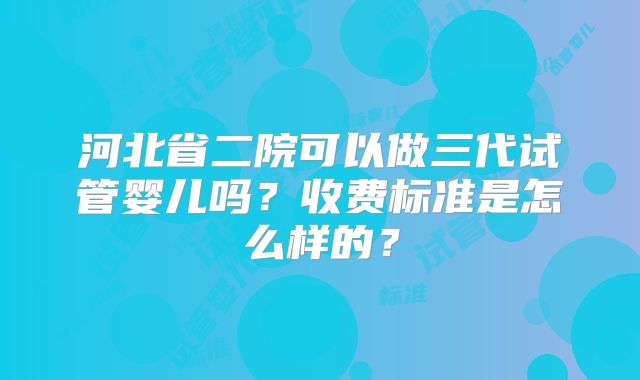 河北省二院可以做三代试管婴儿吗？收费标准是怎么样的？