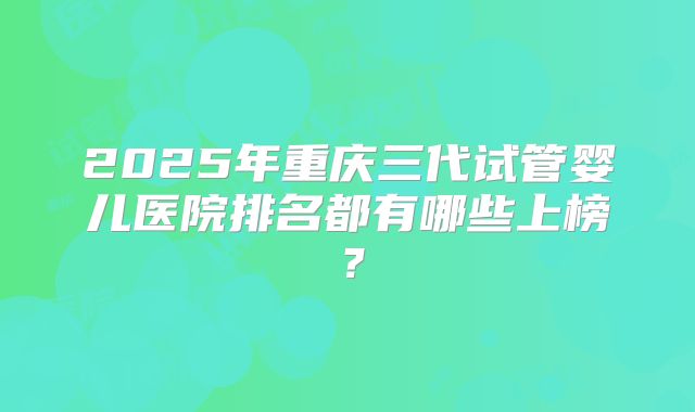 2025年重庆三代试管婴儿医院排名都有哪些上榜？