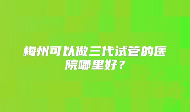 梅州可以做三代试管的医院哪里好？