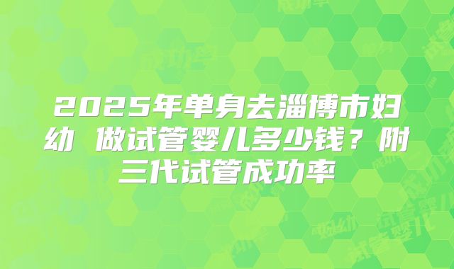2025年单身去淄博市妇幼 做试管婴儿多少钱？附三代试管成功率