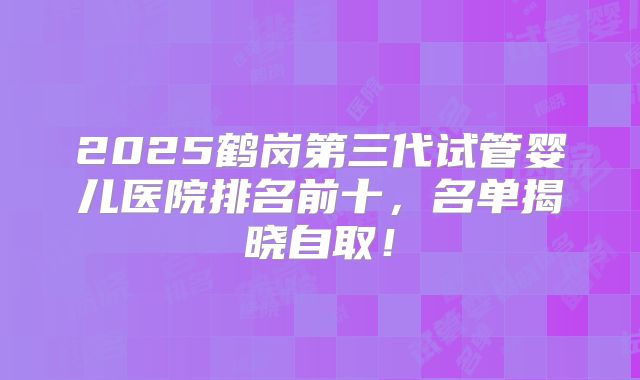 2025鹤岗第三代试管婴儿医院排名前十，名单揭晓自取！