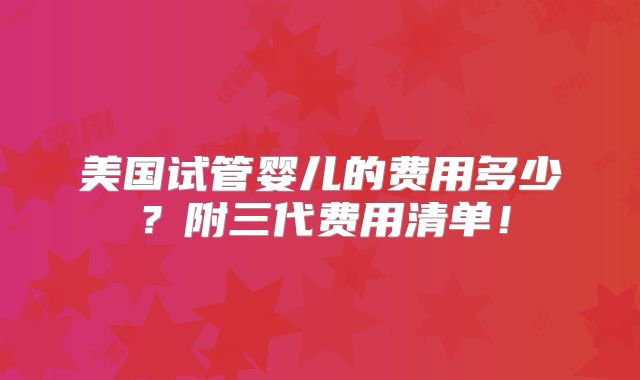 美国试管婴儿的费用多少？附三代费用清单！