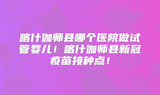 喀什伽师县哪个医院做试管婴儿！喀什伽师县新冠疫苗接种点！