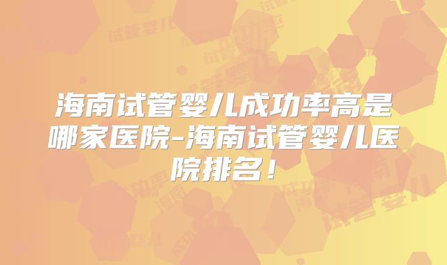 海南试管婴儿成功率高是哪家医院-海南试管婴儿医院排名！