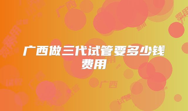 广西做三代试管要多少钱费用