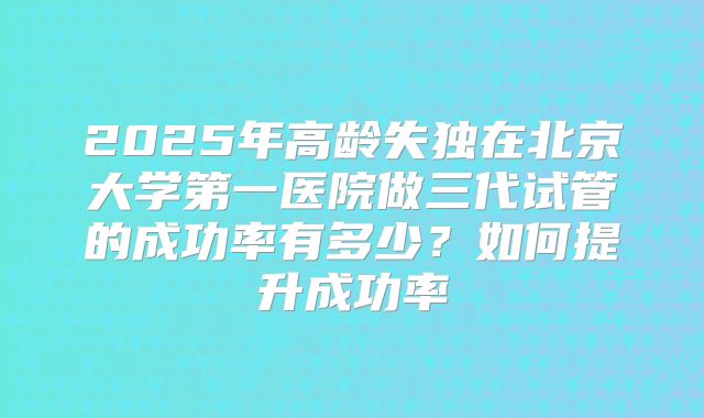 2025年高龄失独在北京大学第一医院做三代试管的成功率有多少？如何提升成功率