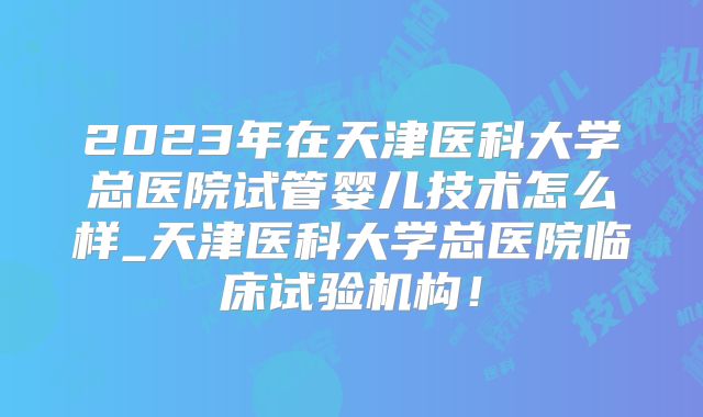 2023年在天津医科大学总医院试管婴儿技术怎么样_天津医科大学总医院临床试验机构!