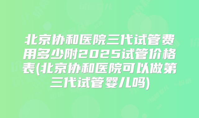 北京协和医院三代试管费用多少附2025试管价格表(北京协和医院可以做第三代试管婴儿吗)