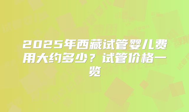 2025年西藏试管婴儿费用大约多少？试管价格一览