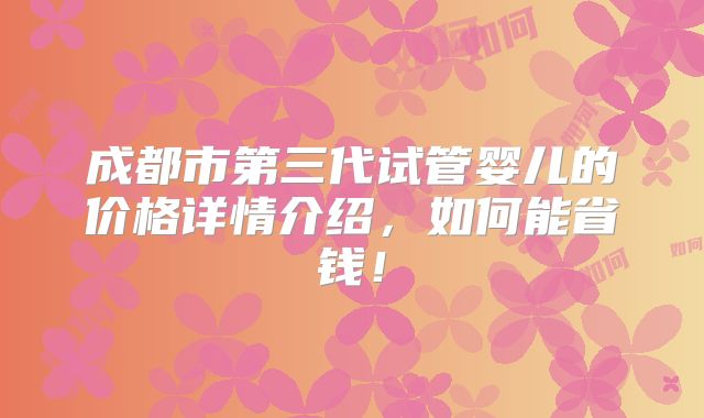 成都市第三代试管婴儿的价格详情介绍，如何能省钱！