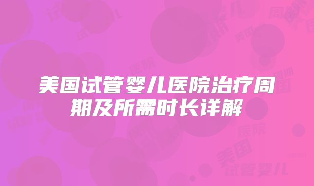 美国试管婴儿医院治疗周期及所需时长详解