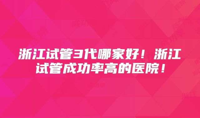 浙江试管3代哪家好！浙江试管成功率高的医院！