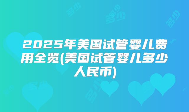 2025年美国试管婴儿费用全览(美国试管婴儿多少人民币)