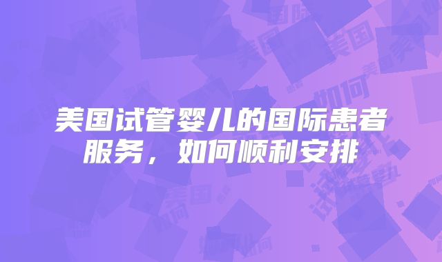 美国试管婴儿的国际患者服务，如何顺利安排