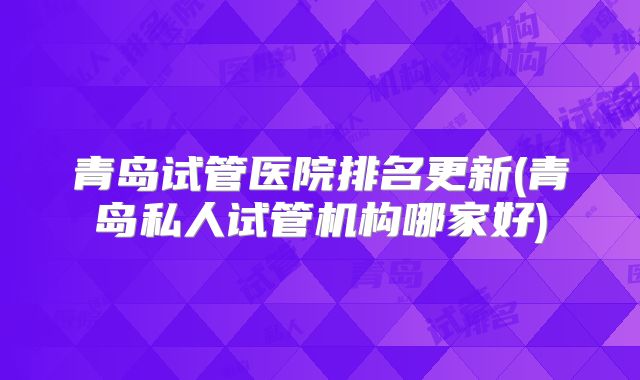青岛试管医院排名更新(青岛私人试管机构哪家好)