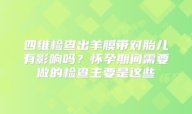 四维检查出羊膜带对胎儿有影响吗?怀孕期间需要做的检查主要是这些
