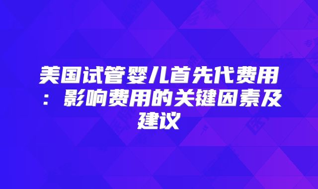 美国试管婴儿首先代费用：影响费用的关键因素及建议