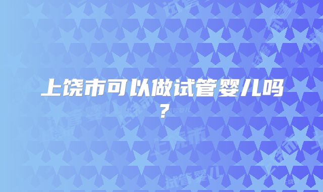 上饶市可以做试管婴儿吗?