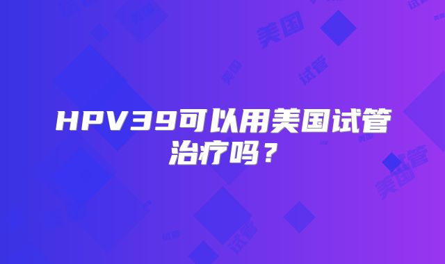 HPV39可以用美国试管治疗吗？