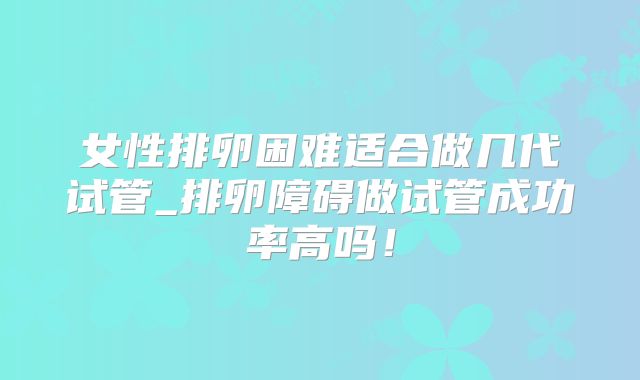 女性排卵困难适合做几代试管_排卵障碍做试管成功率高吗!
